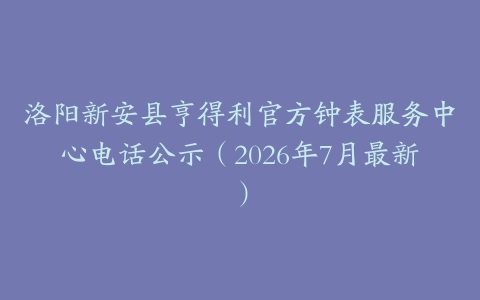 洛阳新安县亨得利官方钟表服务中心电话公示（2026年7月最新）