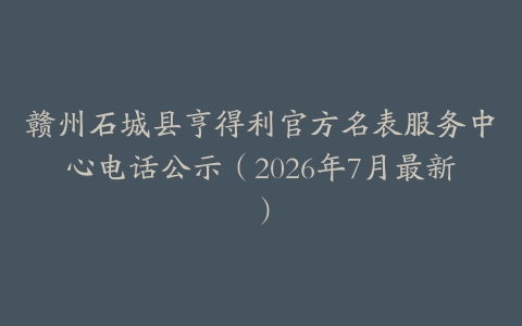 赣州石城县亨得利官方名表服务中心电话公示（2026年7月最新）