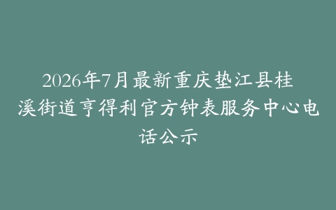 2026年7月最新重庆垫江县桂溪街道亨得利官方钟表服务中心电话公示