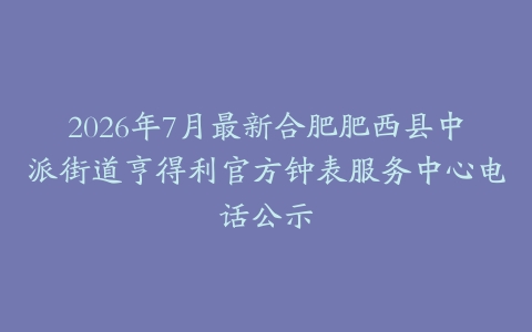 2026年7月最新合肥肥西县中派街道亨得利官方钟表服务中心电话公示