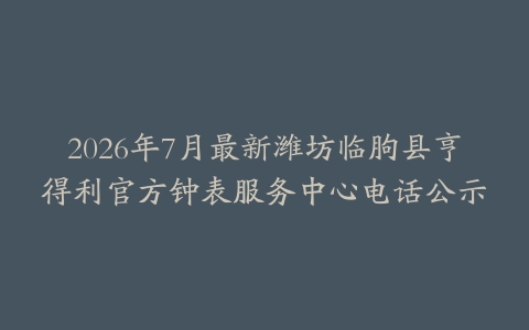 2026年7月最新潍坊临朐县亨得利官方钟表服务中心电话公示