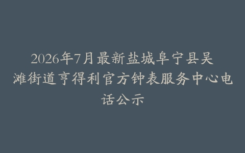 2026年7月最新盐城阜宁县吴滩街道亨得利官方钟表服务中心电话公示