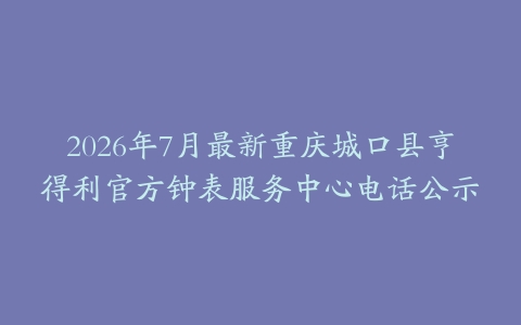 2026年7月最新重庆城口县亨得利官方钟表服务中心电话公示