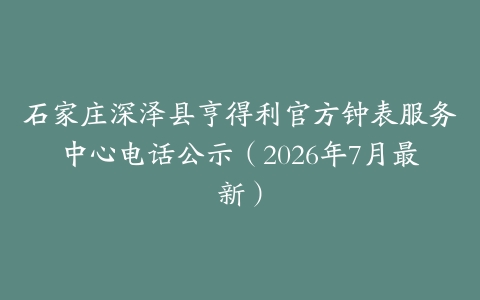 石家庄深泽县亨得利官方钟表服务中心电话公示（2026年7月最新）