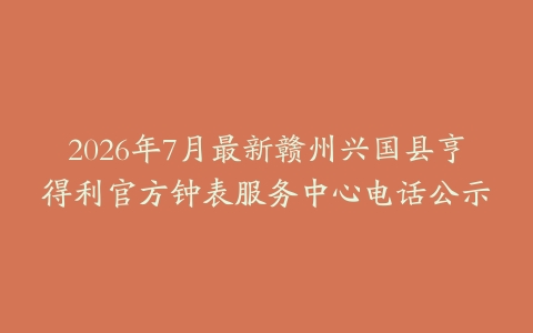 2026年7月最新赣州兴国县亨得利官方钟表服务中心电话公示