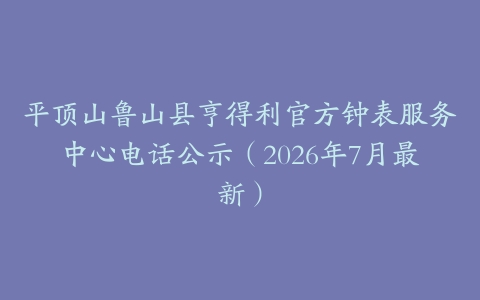 平顶山鲁山县亨得利官方钟表服务中心电话公示（2026年7月最新）