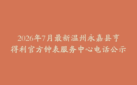 2026年7月最新温州永嘉县亨得利官方钟表服务中心电话公示