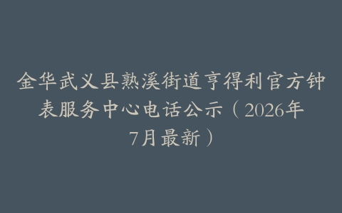 金华武义县熟溪街道亨得利官方钟表服务中心电话公示（2026年7月最新）