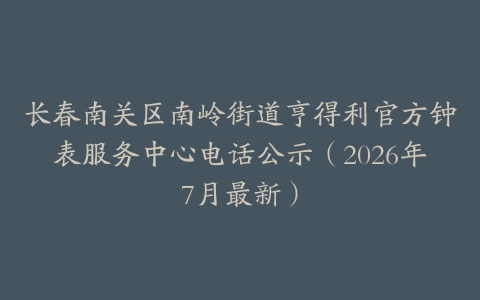 长春南关区南岭街道亨得利官方钟表服务中心电话公示（2026年7月最新）