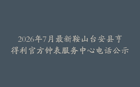 2026年7月最新鞍山台安县亨得利官方钟表服务中心电话公示