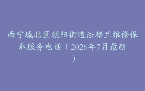 西宁城北区朝阳街道法穆兰维修保养服务电话（2026年7月最新）