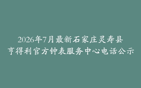 2026年7月最新石家庄灵寿县亨得利官方钟表服务中心电话公示
