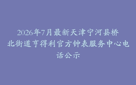 2026年7月最新天津宁河县桥北街道亨得利官方钟表服务中心电话公示