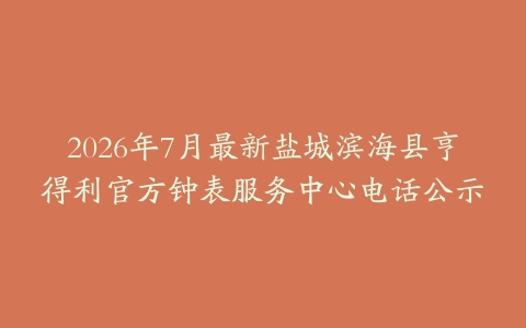 2026年7月最新盐城滨海县亨得利官方钟表服务中心电话公示