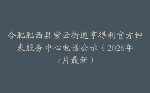 合肥肥西县紫云街道亨得利官方钟表服务中心电话公示（2026年7月最新）