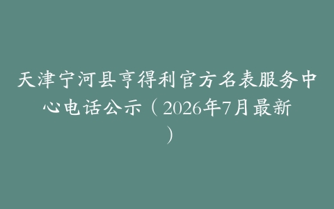 天津宁河县亨得利官方名表服务中心电话公示（2026年7月最新）