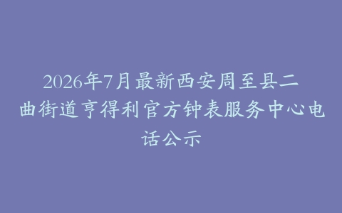 2026年7月最新西安周至县二曲街道亨得利官方钟表服务中心电话公示