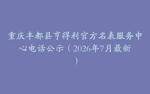 重庆丰都县亨得利官方名表服务中心电话公示（2026年7月最新）