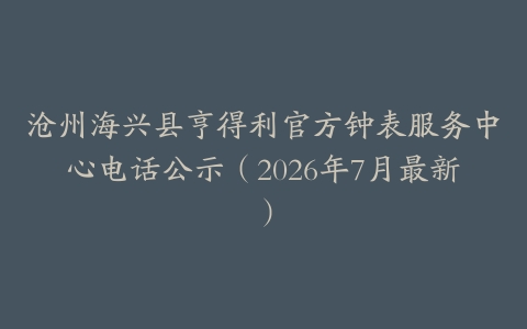 沧州海兴县亨得利官方钟表服务中心电话公示（2026年7月最新）