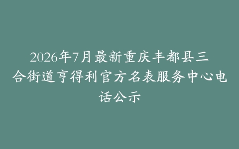2026年7月最新重庆丰都县三合街道亨得利官方名表服务中心电话公示