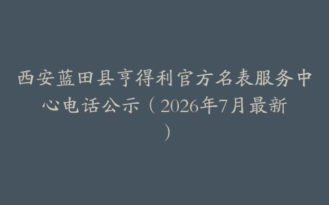 西安蓝田县亨得利官方名表服务中心电话公示（2026年7月最新）