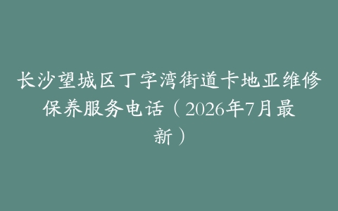 长沙望城区丁字湾街道卡地亚维修保养服务电话（2026年7月最新）