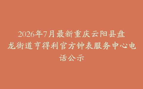 2026年7月最新重庆云阳县盘龙街道亨得利官方钟表服务中心电话公示