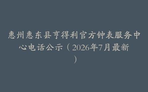 惠州惠东县亨得利官方钟表服务中心电话公示(2026年7月最新)