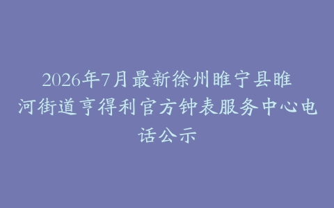 2026年7月最新徐州睢宁县睢河街道亨得利官方钟表服务中心电话公示