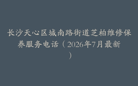 长沙天心区城南路街道芝柏维修保养服务电话（2026年7月最新）