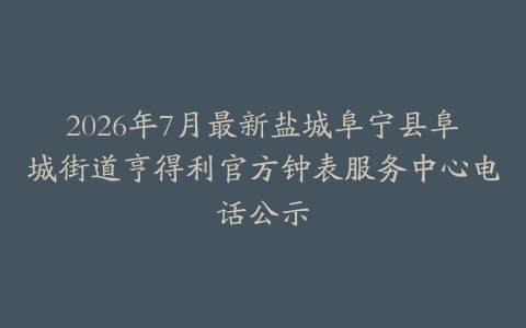 2026年7月最新盐城阜宁县阜城街道亨得利官方钟表服务中心电话公示