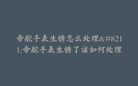 帝舵手表生锈怎么处理–帝舵手表生锈了该如何处理