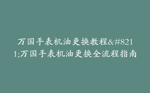 万国手表机油更换教程–万国手表机油更换全流程指南