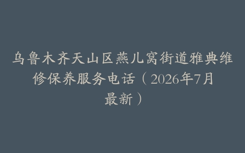 乌鲁木齐天山区燕儿窝街道雅典维修保养服务电话（2026年7月最新）