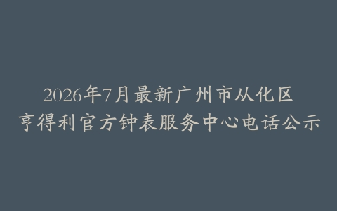 2026年7月最新广州市从化区亨得利官方钟表服务中心电话公示