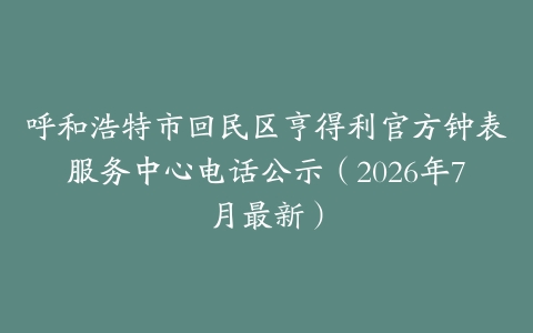 呼和浩特市回民区亨得利官方钟表服务中心电话公示（2026年7月最新）