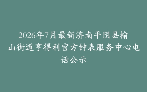 2026年7月最新济南平阴县榆山街道亨得利官方钟表服务中心电话公示