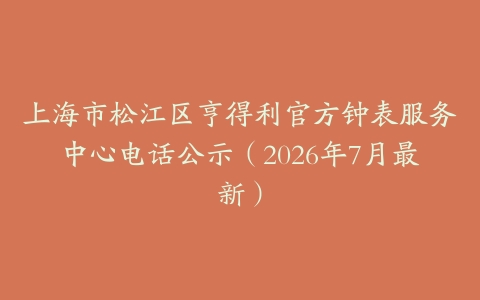 上海市松江区亨得利官方钟表服务中心电话公示（2026年7月最新）