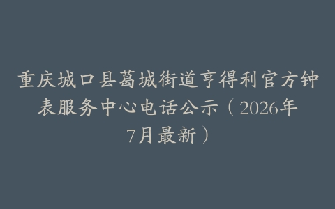 重庆城口县葛城街道亨得利官方钟表服务中心电话公示（2026年7月最新）