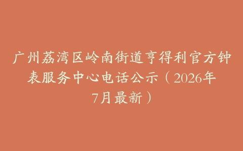 广州荔湾区岭南街道亨得利官方钟表服务中心电话公示（2026年7月最新）