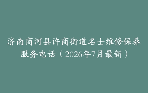 济南商河县许商街道名士维修保养服务电话（2026年7月最新）