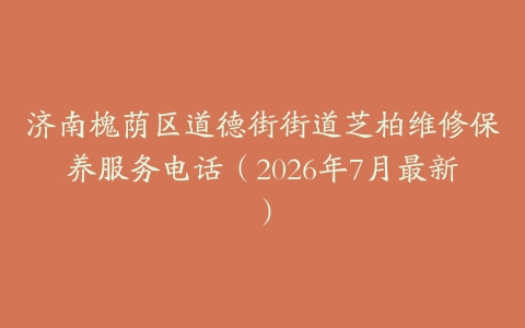 济南槐荫区道德街街道芝柏维修保养服务电话（2026年7月最新）