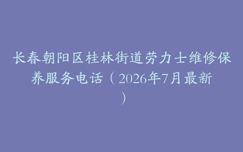 长春朝阳区桂林街道劳力士维修保养服务电话（2026年7月最新）