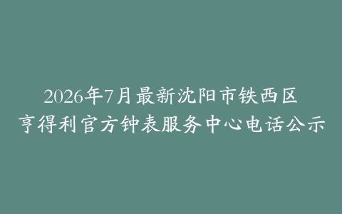 2026年7月最新沈阳市铁西区亨得利官方钟表服务中心电话公示