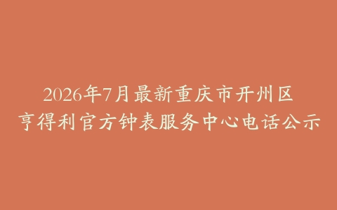 2026年7月最新重庆市开州区亨得利官方钟表服务中心电话公示