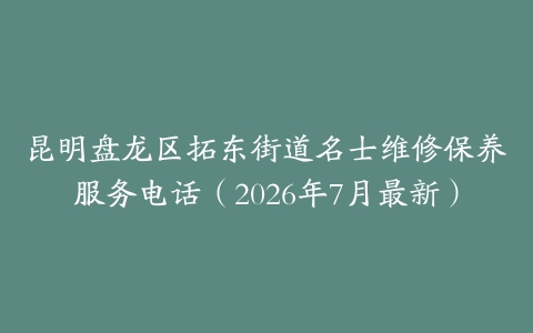 昆明盘龙区拓东街道名士维修保养服务电话（2026年7月最新）