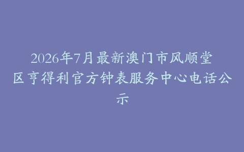 2026年7月最新澳门市风顺堂区亨得利官方钟表服务中心电话公示