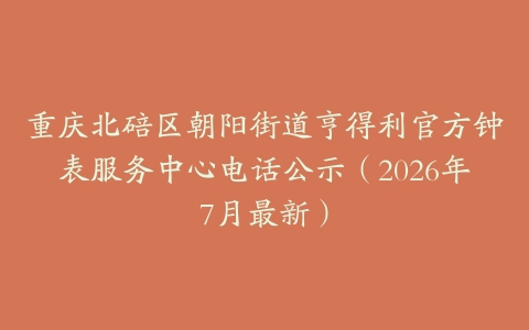 重庆北碚区朝阳街道亨得利官方钟表服务中心电话公示（2026年7月最新）