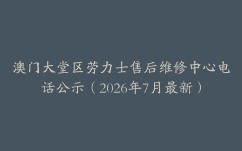 澳门大堂区劳力士售后维修中心电话公示（2026年7月最新）