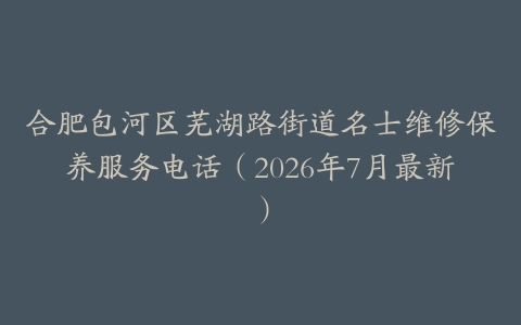 合肥包河区芜湖路街道名士维修保养服务电话（2026年7月最新）